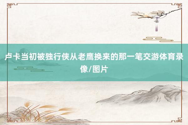 卢卡当初被独行侠从老鹰换来的那一笔交游体育录像/图片