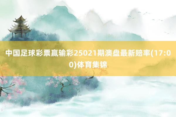 中国足球彩票赢输彩25021期澳盘最新赔率(17:00)体育集锦