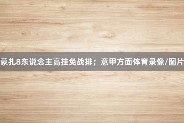 蒙扎8东说念主高挂免战排;意甲方面体育录像/图片