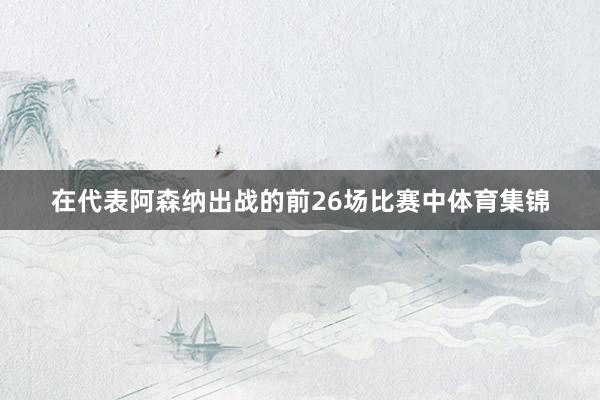 在代表阿森纳出战的前26场比赛中体育集锦