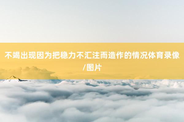 不竭出现因为把稳力不汇注而造作的情况体育录像/图片