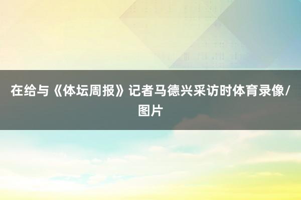 在给与《体坛周报》记者马德兴采访时体育录像/图片