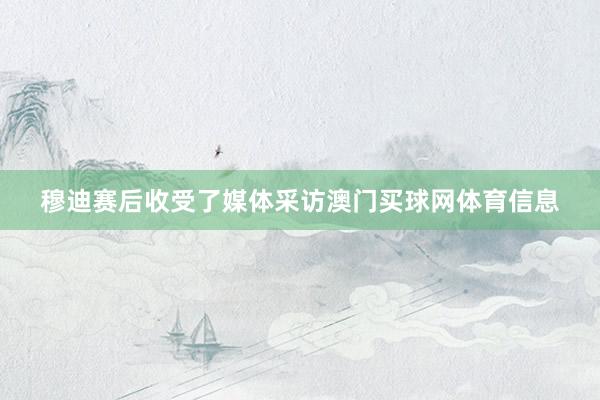穆迪赛后收受了媒体采访澳门买球网体育信息
