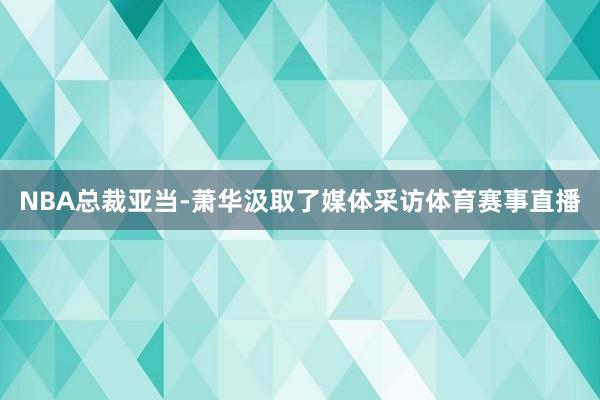 NBA总裁亚当-萧华汲取了媒体采访体育赛事直播