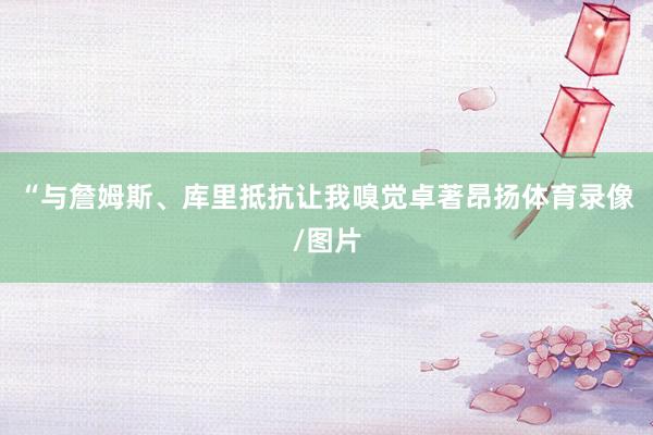 “与詹姆斯、库里抵抗让我嗅觉卓著昂扬体育录像/图片