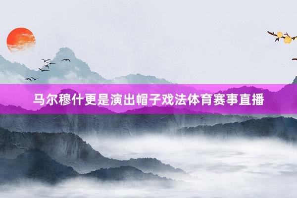 马尔穆什更是演出帽子戏法体育赛事直播