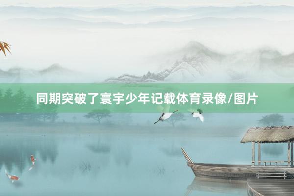 同期突破了寰宇少年记载体育录像/图片