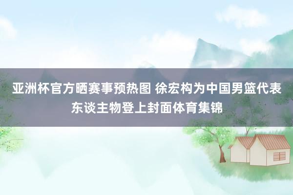 亚洲杯官方晒赛事预热图 徐宏构为中国男篮代表东谈主物登上封面体育集锦