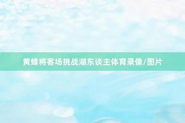 黄蜂将客场挑战湖东谈主体育录像/图片