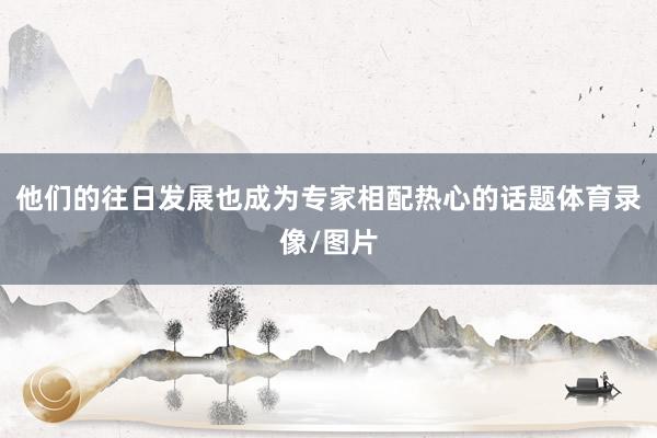 他们的往日发展也成为专家相配热心的话题体育录像/图片