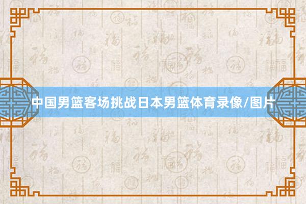 中国男篮客场挑战日本男篮体育录像/图片