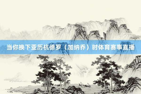 当你换下亚历杭德罗（加纳乔）时体育赛事直播