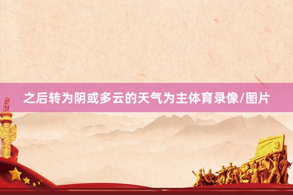 之后转为阴或多云的天气为主体育录像/图片