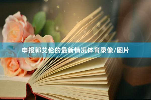 申报郭艾伦的最新情况体育录像/图片