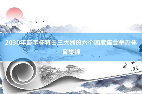 2030年寰宇杯将由三大洲的六个国度集会举办体育集锦
