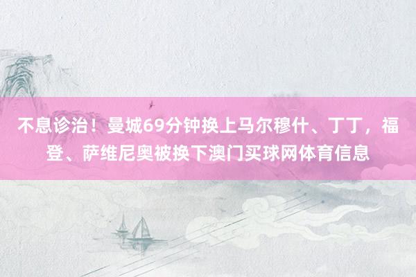 不息诊治！曼城69分钟换上马尔穆什、丁丁，福登、萨维尼奥被换下澳门买球网体育信息