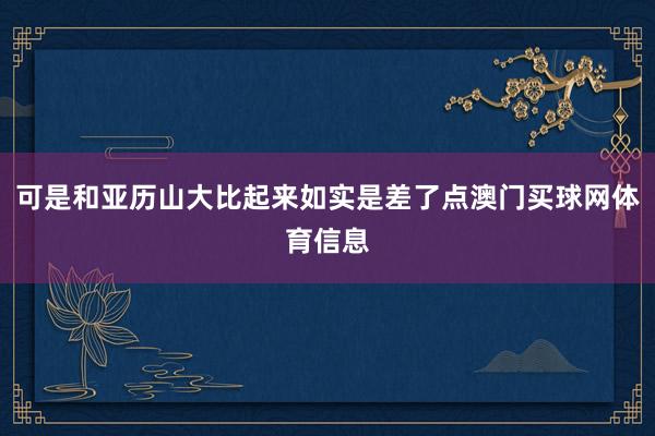 可是和亚历山大比起来如实是差了点澳门买球网体育信息