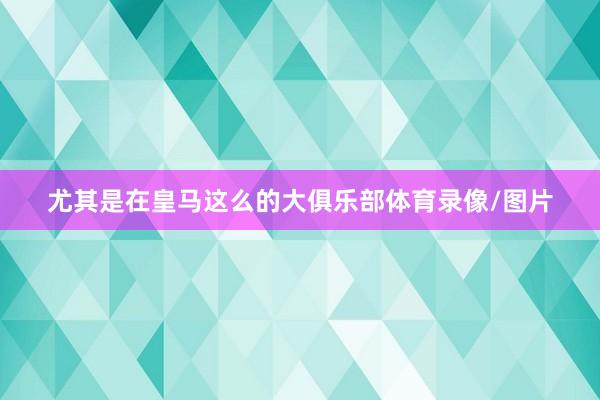 尤其是在皇马这么的大俱乐部体育录像/图片