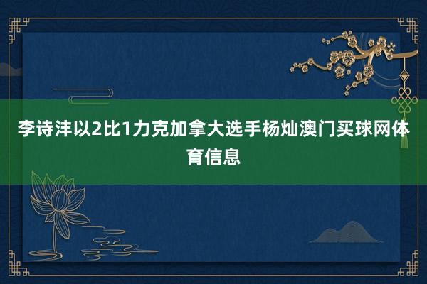李诗沣以2比1力克加拿大选手杨灿澳门买球网体育信息