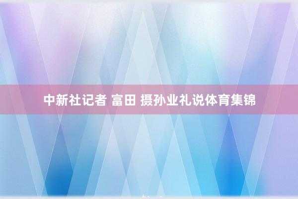中新社记者 富田 摄孙业礼说体育集锦