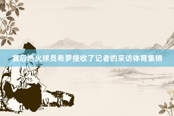 赛后热火球员希罗接收了记者的采访体育集锦