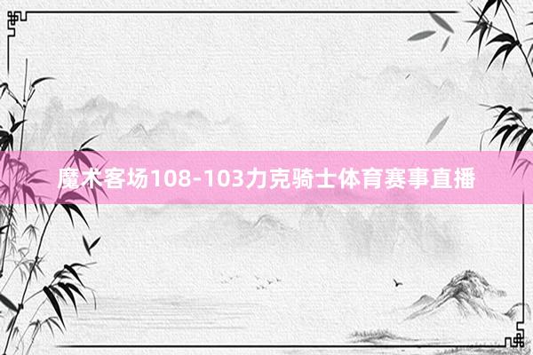 魔术客场108-103力克骑士体育赛事直播