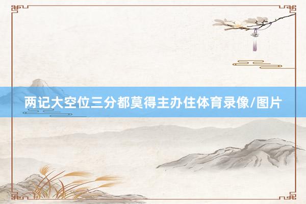 两记大空位三分都莫得主办住体育录像/图片