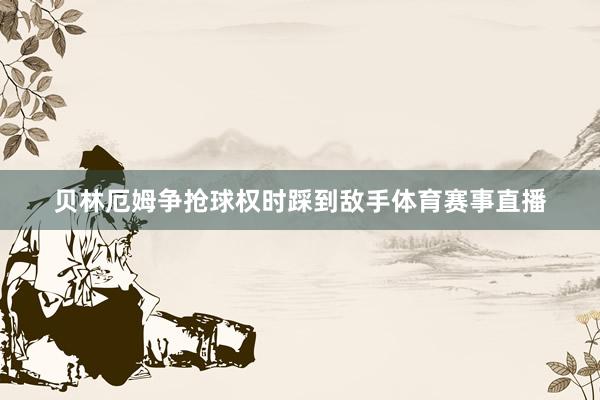 贝林厄姆争抢球权时踩到敌手体育赛事直播