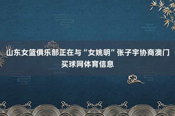 山东女篮俱乐部正在与“女姚明”张子宇协商澳门买球网体育信息