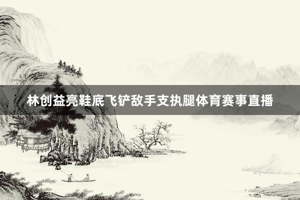 林创益亮鞋底飞铲敌手支执腿体育赛事直播