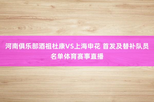 河南俱乐部酒祖杜康VS上海申花 首发及替补队员名单体育赛事直播