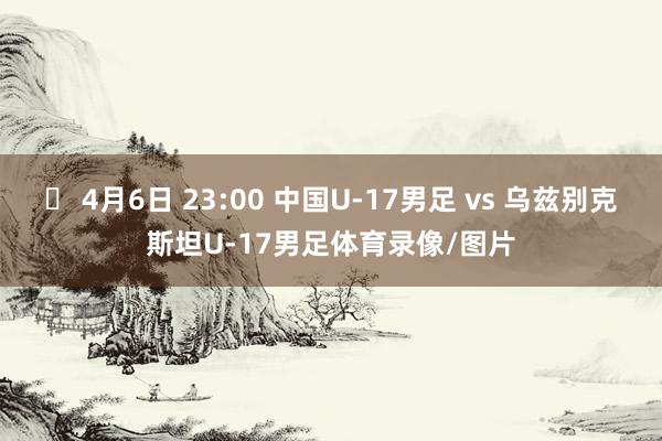 ⏰ 4月6日 23:00 中国U-17男足 vs 乌兹别克斯坦U-17男足体育录像/图片