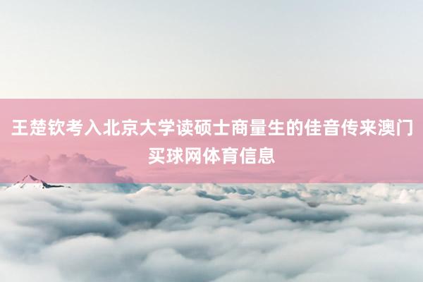 王楚钦考入北京大学读硕士商量生的佳音传来澳门买球网体育信息