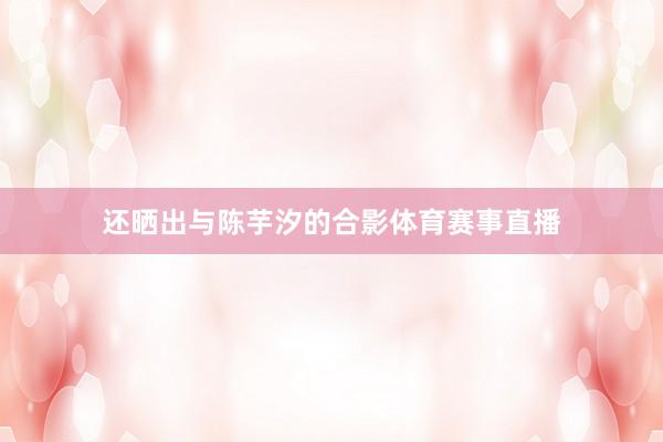 还晒出与陈芋汐的合影体育赛事直播