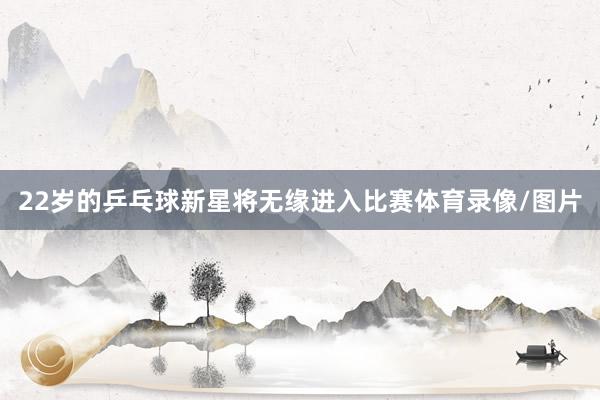 22岁的乒乓球新星将无缘进入比赛体育录像/图片