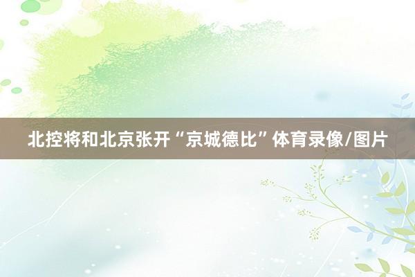 北控将和北京张开“京城德比”体育录像/图片