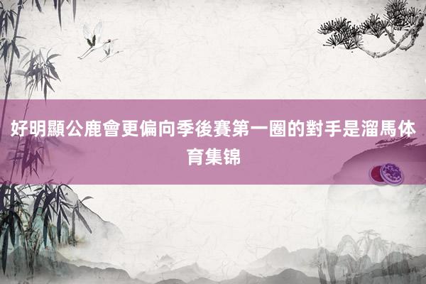 好明顯公鹿會更偏向季後賽第一圈的對手是溜馬体育集锦