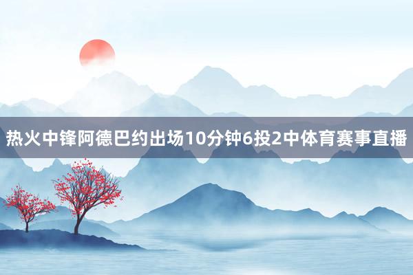热火中锋阿德巴约出场10分钟6投2中体育赛事直播