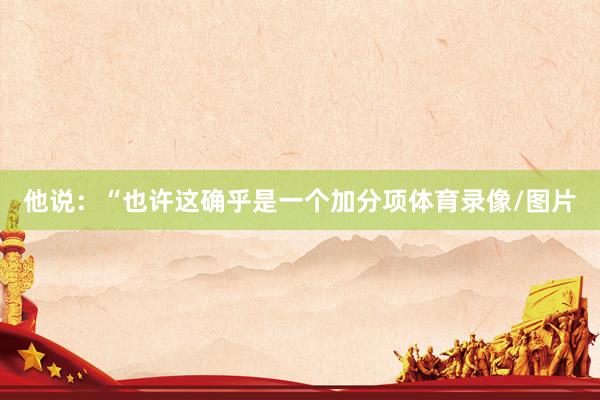 他说：“也许这确乎是一个加分项体育录像/图片