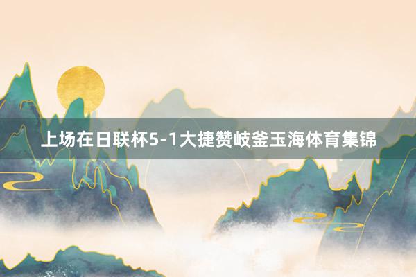 上场在日联杯5-1大捷赞岐釜玉海体育集锦
