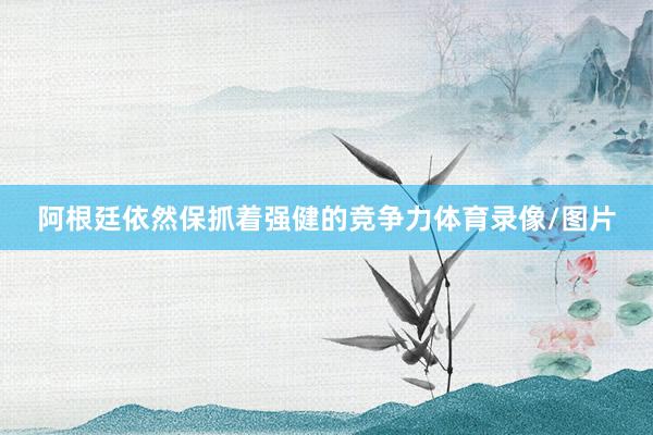 阿根廷依然保抓着强健的竞争力体育录像/图片
