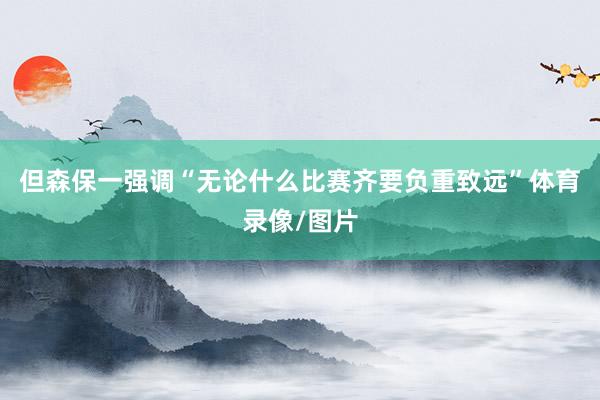 但森保一强调“无论什么比赛齐要负重致远”体育录像/图片