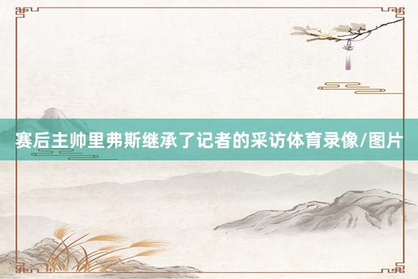赛后主帅里弗斯继承了记者的采访体育录像/图片