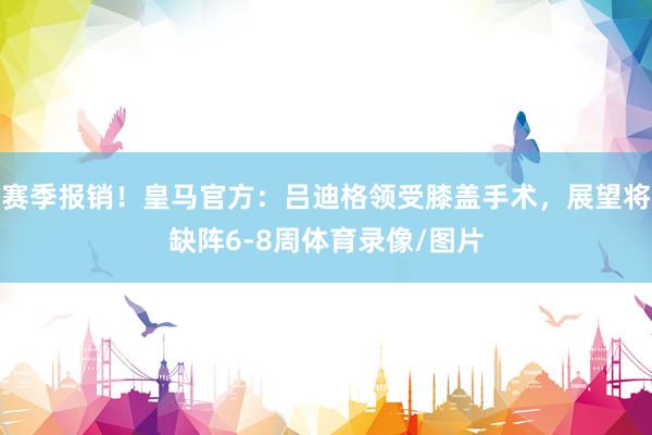 赛季报销！皇马官方：吕迪格领受膝盖手术，展望将缺阵6-8周体育录像/图片