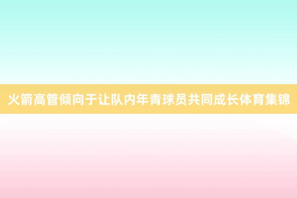 火箭高管倾向于让队内年青球员共同成长体育集锦
