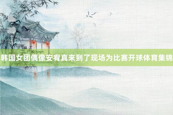 韩国女团偶像安宥真来到了现场为比赛开球体育集锦