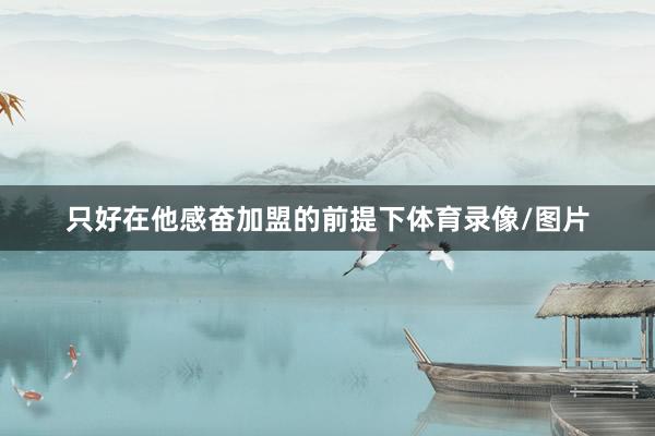 只好在他感奋加盟的前提下体育录像/图片