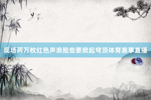 现场两万枚红色声浪险些要掀起穹顶体育赛事直播