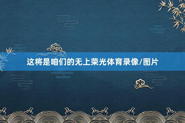 这将是咱们的无上荣光体育录像/图片