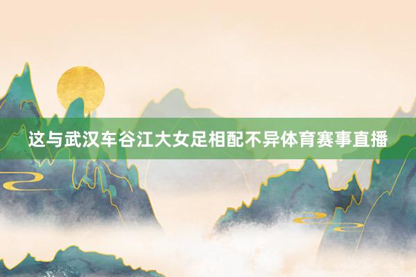 这与武汉车谷江大女足相配不异体育赛事直播